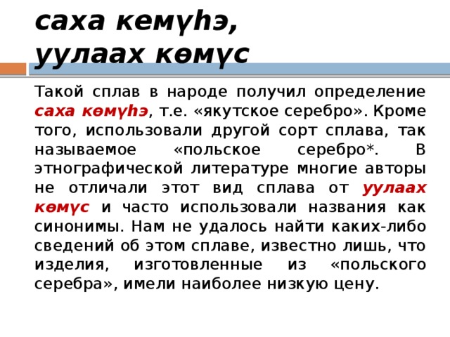 саха кемүһэ, уулаах көмүс Такой сплав в народе получил определение саха көмүһэ , т.е. «якутское серебро». Кроме того, использовали другой сорт сплава, так называемое «польское серебро*. В этнографической литературе многие авторы не отличали этот вид сплава от уулаах көмүс и часто использовали названия как синонимы. Нам не удалось найти каких-либо сведений об этом сплаве, известно лишь, что изделия, изготовленные из «польского серебра», имели наиболее низкую цену. 