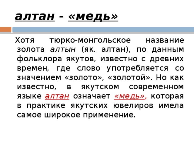 алтан - «медь» Хотя тюрко-монгольское название золота алтын (як. алтан), по данным фольклора якутов, известно с древних времен, где слово употребляется со значением «золото», «золотой». Но как известно, в якутском современном языке алтан означает «медь» , которая в практике якутских ювелиров имела самое широкое применение. 
