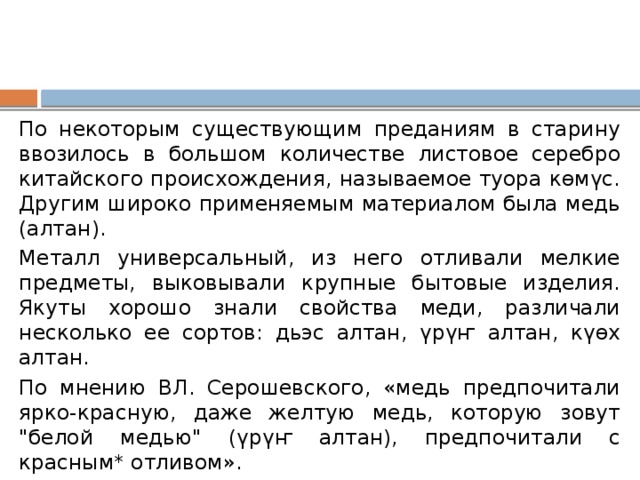 По некоторым существующим преданиям в старину ввозилось в большом количестве листовое серебро китайского происхождения, называемое туора көмүс. Другим широко применяемым материалом была медь (алтан). Металл универсальный, из него отливали мелкие предметы, выковывали крупные бытовые изделия. Якуты хорошо знали свойства меди, различали несколько ее сортов: дьэс алтан, үрүҥ алтан, күөх алтан. По мнению ВЛ. Серошевского, «медь предпочитали ярко-красную, даже желтую медь, которую зовут 