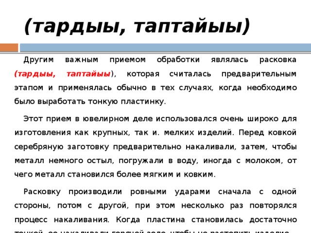 (тардыы, таптайыы) Другим важным приемом обработки являлась расковка (тардыы, таптайыы ), которая считалась предварительным этапом и применялась обычно в тех случаях, когда необходимо было выработать тонкую пластинку. Этот прием в ювелирном деле использовался очень широко для изготовления как крупных, так и. мелких изделий. Перед ковкой серебряную заготовку предварительно накаливали, затем, чтобы металл немного остыл, погружали в воду, иногда с молоком, от чего металл становился более мягким и ковким. Расковку производили ровными ударами сначала с одной стороны, потом с другой, при этом несколько раз повторялся процесс накаливания. Когда пластина становилась достаточно тонкой, ее накаливали горячей золе, чтобы не растопить изделие. 