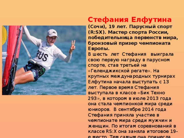 Стефания Елфутина (Сочи), 19 лет. Парусный спорт (R:SX). Мастер спорта России, победительница первенств мира, бронзовый призер чемпионата Европы. В шесть  лет  Стефания   выиграла свою первую награду в парусном спорте, став третьей на «Геленджикской регате». На крупных международных турнирах Елфутина начала выступать с 13 лет. Первое время Стефания выступала в классе «Бик Техно 293», в котором в июле 2013 года она стала чемпионкой мира среди юниоров.  В сентябре 2014 года Стефания приняла участие в чемпионате мира среди мужчин и женщин. По итогам соревнований в классе RS:X она заняла итоговое 19-е место. Тем самым она принесла сборной России лицензию на участие в летних Олимпийских играх 2016 года.  