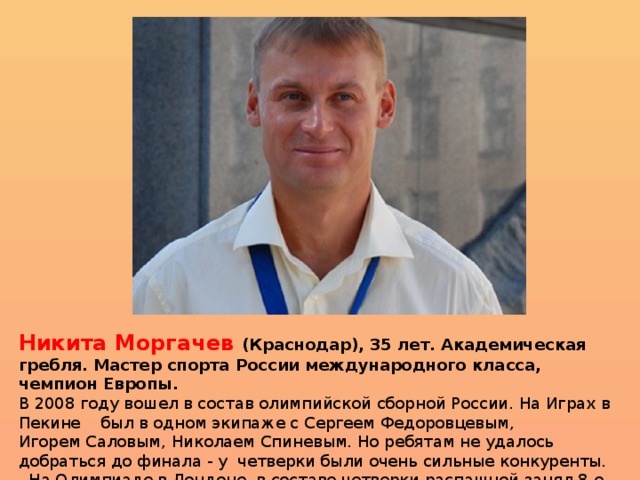  Никита Моргачев (Краснодар), 35 лет. Академическая гребля. Мастер спорта России   международного класса, чемпион Европы. В 2008 году вошел в состав олимпийской сборной России. На Играх в Пекине    был в одном экипаже с Сергеем Федоровцевым, Игорем Саловым, Николаем Спиневым. Но ребятам не удалось добраться до финала - у  четверки были очень сильные конкуренты.   На Олимпиаде в Лондоне  в составе четверки распашной занял 8-е место.  