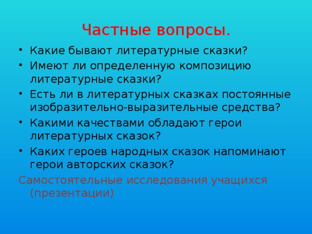 Частные вопросы. Какие бывают литературные сказки? Имеют ли определенную композицию литературные сказки? Есть ли в литературных сказках постоянные изобразительно-выразительные средства? Какими качествами обладают герои литературных сказок? Каких героев народных сказок напоминают герои авторских сказок? Самостоятельные исследования учащихся (презентации) 