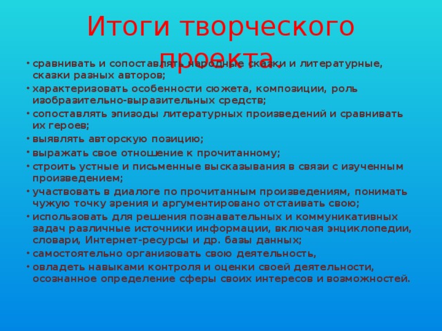 Итоги творческого проекта. сравнивать и сопоставлять народные сказки и литературные, сказки разных авторов; характеризовать особенности сюжета, композиции, роль изобразительно-выразительных средств; сопоставлять эпизоды литературных произведений и сравнивать их героев; выявлять авторскую позицию; выражать свое отношение к прочитанному; строить устные и письменные высказывания в связи с изученным произведением; участвовать в диалоге по прочитанным произведениям, понимать чужую точку зрения и аргументировано отстаивать свою; использовать для решения познавательных и коммуникативных задач различные источники информации, включая энциклопедии, словари, Интернет-ресурсы и др. базы данных; самостоятельно организовать свою деятельность, овладеть навыками контроля и оценки своей деятельности, осознанное определение сферы своих интересов и возможностей. 