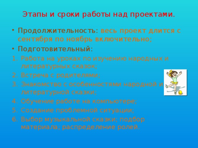 Этапы и сроки работы над проектами. Продолжительность: весь проект длится с сентября по ноябрь включительно; Подготовительный: Работа на уроках по изучению народных и литературных сказок; Встреча с родителями; Знакомство с особенностями народной и литературной сказки; Обучение работе на компьютере; Создание проблемной ситуации; Выбор музыкальной сказки; подбор материала; распределение ролей. 