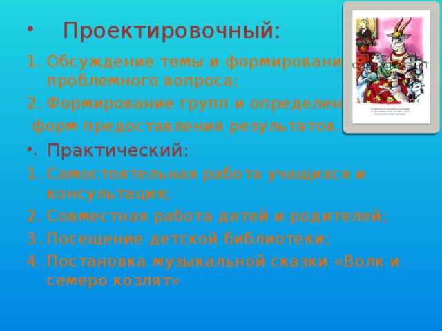Проектировочный: Обсуждение темы и формирование проблемного вопроса; Формирование групп и определение  форм предоставления результатов. Практический: Самостоятельная работа учащихся и консультация; Совместная работа детей и родителей; Посещение детской библиотеки; Постановка музыкальной сказки «Волк и семеро козлят» 