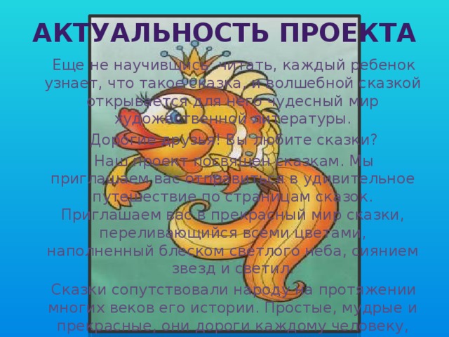 Актуальность проекта  Еще не научившись читать, каждый ребенок узнает, что такое сказка, и волшебной сказкой открывается для него чудесный мир художественной литературы.  Дорогие друзья! Вы любите сказки?  Наш проект посвящен сказкам. Мы приглашаем вас отправиться в удивительное путешествие по страницам сказок. Приглашаем вас в прекрасный мир сказки, переливающийся всеми цветами, наполненный блеском светлого неба, сиянием звезд и светил.  Сказки сопутствовали народу на протяжении многих веков его истории. Простые, мудрые и прекрасные, они дороги каждому человеку, дороги так, как может быть дорога родина, народ и его история. 