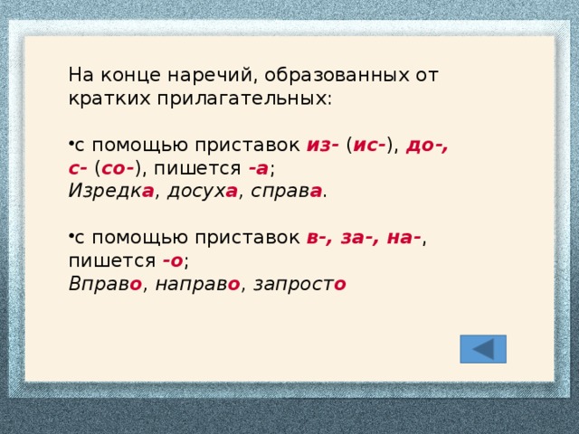На конце наречий, образованных от кратких прилагательных: с помощью приставок  из-  ( ис- ),  до-, с-  ( со- ), пишется  -а ; Изредк а , досух а , справ а . с помощью приставок  в-, за-, на- , пишется  -о ; Вправ о , направ о , запрост о