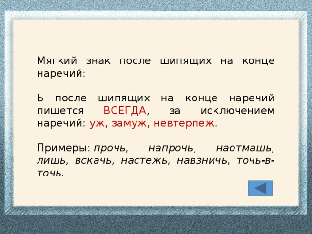 Мягкий знак после шипящих на конце наречий: Ь после шипящих на конце наречий пишется ВСЕГДА , за исключением наречий: уж, замуж, невтерпеж. Примеры:  прочь, напрочь, наотмашь, лишь, вскачь, настежь, навзничь, точь-в-точь.