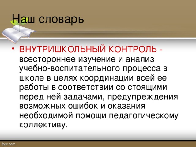 Наш словарь ВНУТРИШКОЛЬНЫЙ КОНТРОЛЬ - всестороннее изучение и анализ учебно-воспитательного процесса в школе в целях координации всей ее работы в соответствии со стоящими перед ней задачами, предупреждения возможных ошибок и оказания необходимой помощи педагогическому коллективу. 