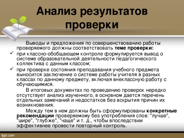 Анализ результатов проверки   Выводы и предложения по совершенствованию работы проверяемого должны соответствовать теме проверки: при классно-обобщающем контроле формулируется вывод о системе обра­зовательной деятельности педагогического коллектива с данным классом; при проверке состояния преподавания учебного предмета выносится заключение о системе работы учителя в разных классах по данному предмету, включая внеклассную работу с обучающимися.   В итоговых документах по проведению проверок нередко отсутствует анализ изученного, в основном дается перечень отдельных замечаний и недостатков без вскрытия причин их возникновения.   Между тем в нем должны быть сформулированы конкретные рекомендации проверяемому без употребления слов: 
