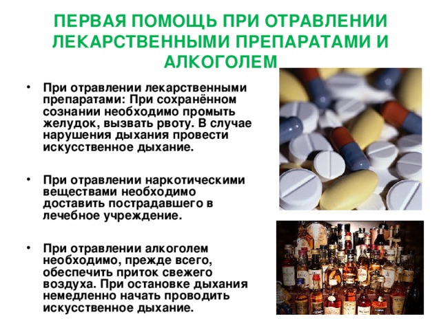 ПЕРВАЯ ПОМОЩЬ ПРИ ОТРАВЛЕНИИ ЛЕКАРСТВЕННЫМИ ПРЕПАРАТАМИ И АЛКОГОЛЕМ При отравлении лекарственными препаратами: При сохранённом сознании необходимо промыть желудок, вызвать рвоту. В случае нарушения дыхания провести искусственное дыхание.  При отравлении наркотическими веществами необходимо доставить пострадавшего в лечебное учреждение.  При отравлении алкоголем необходимо, прежде всего, обеспечить приток свежего воздуха. При остановке дыхания немедленно начать проводить искусственное дыхание.  