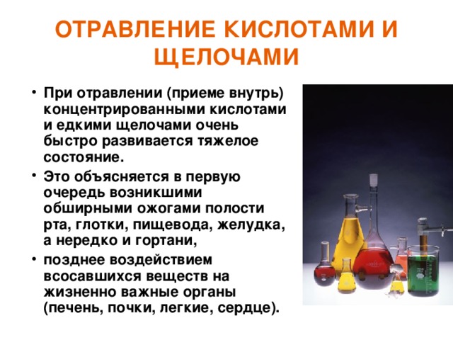 ОТРАВЛЕНИЕ КИСЛОТАМИ И ЩЕЛОЧАМИ При отравлении (приеме внутрь) концентрированными кислотами и едкими щелочами очень быстро развивается тяжелое состояние. Это объясняется в первую очередь возникшими обширными ожогами полости рта, глотки, пищевода, желудка, а нередко и гортани, позднее воздействием всосавшихся веществ на жизненно важные органы (печень, почки, легкие, сердце). 