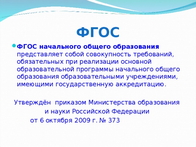 ФГОС ФГОС начального общего образования представляет собой совокупность требований, обязательных при реализации основной образовательной программы начального общего образования образовательными учреждениями, имеющими государственную аккредитацию.  Утверждён приказом Министерства образования и науки Российской Федерации от 6 октября 2009 г. № 373 