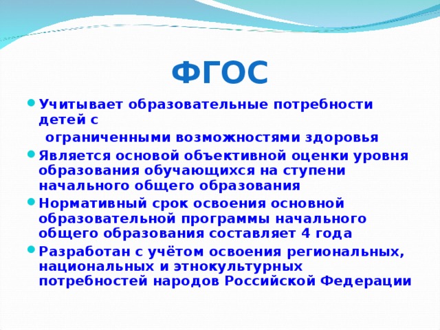 ФГОС Учитывает образовательные потребности детей с  ограниченными возможностями здоровья Является основой объективной оценки уровня образования обучающихся на ступени начального общего образования Нормативный срок освоения основной образовательной программы начального общего образования составляет 4 года Разработан с учётом освоения региональных, национальных и этнокультурных потребностей народов Российской Федерации  