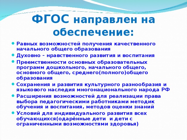 ФГОС направлен на обеспечение: Равных возможностей получения качественного начального общего образования Духовно – нравственного развития и воспитания Преемственности основных образовательных программ дошкольного, начального общего, основного общего, среднего(полного)общего образования Сохранения и развития культурного разнообразия и языкового наследия многонационального народа РФ Расширения возможностей для реализации права выбора педагогическими работниками методик обучения и воспитания, методов оценки знаний Условий для индивидуального развития всех обучающихся(одарённые дети и дети с ограниченными возможностями здоровья)   