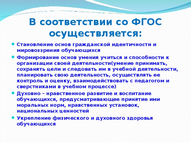 В соответствии со ФГОС осуществляется: Становление основ гражданской идентичности и мировоззрения обучающихся Формирование основ умения учиться и способности к организации своей деятельности(умение принимать, сохранять цели и следовать им в учебной деятельности, планировать свою деятельность, осуществлять ее контроль и оценку, взаимодействовать с педагогом и сверстниками в учебном процессе) Духовно – нравственное развитие и воспитание обучающихся, предусматривающее принятие ими моральных норм, нравственных установок, национальных ценностей Укрепление физического и духовного здоровья обучающихся 