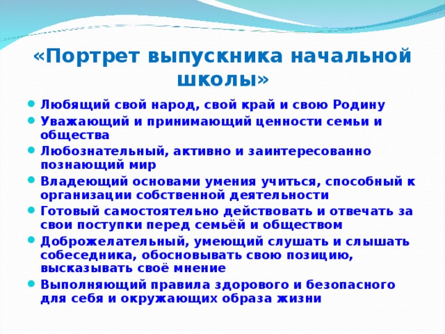 «Портрет выпускника начальной школы» Любящий свой народ, свой край и свою Родину Уважающий и принимающий ценности семьи и общества Любознательный, активно и заинтересованно познающий мир Владеющий основами умения учиться, способный к организации собственной деятельности Готовый самостоятельно действовать и отвечать за свои поступки перед семьёй и обществом Доброжелательный, умеющий слушать и слышать собеседника, обосновывать свою позицию, высказывать своё мнение Выполняющий правила здорового и безопасного для себя и окружающих образа жизни   