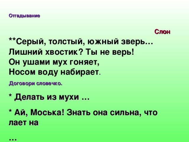 Отгадывание ** Серый, толстый, южный зверь…  Лишний хвостик? Ты не верь!  Он ушами мух гоняет,  Носом воду набирает . Договори словечко. * Делать из мухи … * Ай, Моська! Знать она сильна, что лает на … Слон  