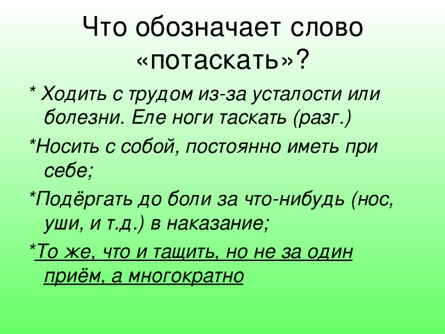 Что обозначает слово «потаскать»? * Ходить с трудом из-за усталости или болезни. Еле ноги таскать (разг.) *Носить с собой, постоянно иметь при себе; *Подёргать до боли за что-нибудь (нос, уши, и т.д.) в наказание; * То же, что и тащить, но не за один приём, а многократно  