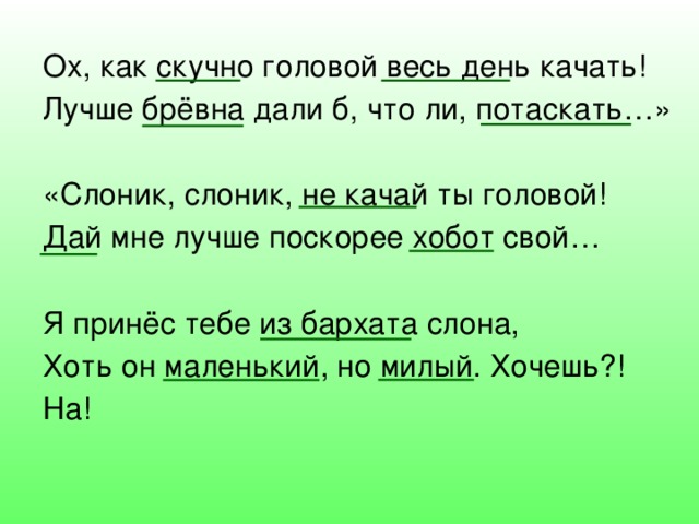 Ох, как скучно головой весь день качать! Лучше брёвна дали б, что ли, потаскать…» «Слоник, слоник, не качай ты головой! Дай мне лучше поскорее хобот свой… Я принёс тебе из бархата слона, Хоть он маленький, но милый. Хочешь?! На! 