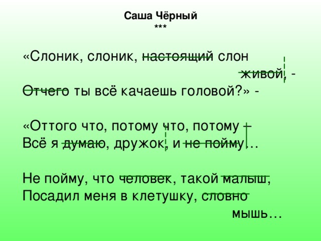 Саша Чёрный *** «Слоник, слоник, настоящий слон  живой, - Отчего ты всё качаешь головой?» - «Оттого что, потому что, потому – Всё я думаю, дружок, и не пойму… Не пойму, что человек, такой малыш, Посадил меня в клетушку, словно  мышь… 