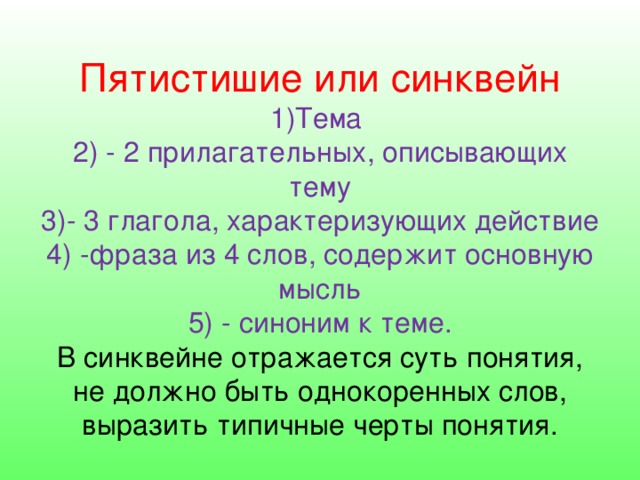                       Пятистишие или синквейн  1)Тема  2) - 2 прилагательных, описывающих тему  3)- 3 глагола, характеризующих действие  4) -фраза из 4 слов, содержит основную мысль  5) - синоним к теме.  В синквейне отражается суть понятия, не должно быть однокоренных слов, выразить типичные черты понятия. 