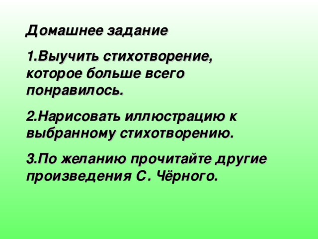 Домашнее задание 1.Выучить стихотворение, которое больше всего понравилось. 2.Нарисовать иллюстрацию к выбранному стихотворению. 3.По желанию прочитайте другие произведения С. Чёрного. 
