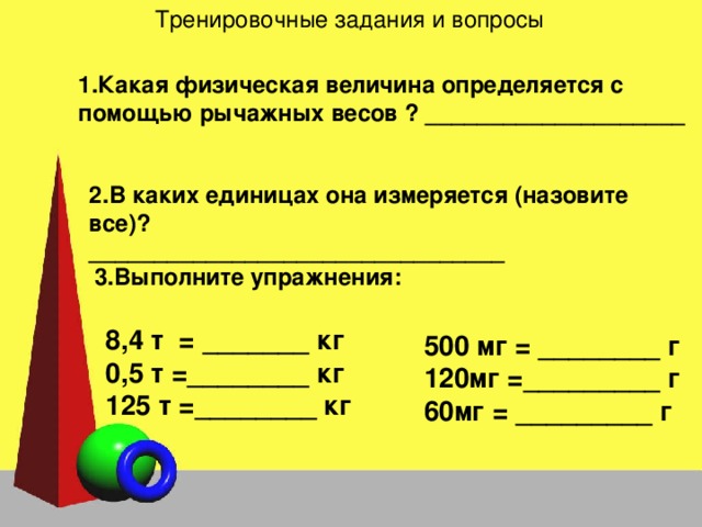 Тренировочные задания и вопросы Какая физическая величина определяется с помощью рычажных весов ? ____________________ 2.В каких единицах она измеряется (назовите все)? ________________________________ 3.Выполните упражнения: 8,4 т = _______ кг 0,5 т =________ кг 125 т =________ кг  500 мг = ________ г 120мг =_________ г 60мг = _________ г  