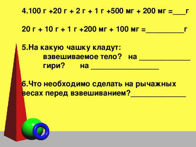 4.100 г +20 г + 2 г + 1 г +500 мг + 200 мг =___г  20 г + 10 г + 1 г +200 мг + 100 мг =_________г  5.На какую чашку кладут:  взвешиваемое тело? на ____________  гири? на ________________  6.Что необходимо сделать на рычажных весах перед взвешиванием?_____________  