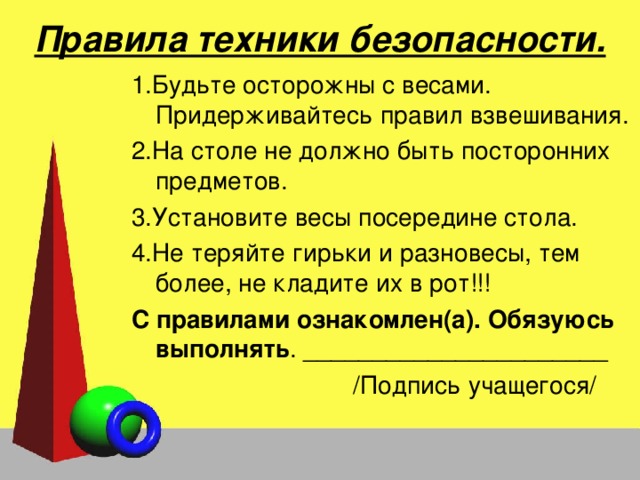 Правила техники безопасности. 1.Будьте осторожны с весами. Придерживайтесь правил взвешивания. 2.На столе не должно быть посторонних предметов. 3.Установите весы посередине стола. 4.Не теряйте гирьки и разновесы, тем более, не кладите их в рот!!! С правилами ознакомлен(а). Обязуюсь выполнять . ______________________  /Подпись учащегося/  