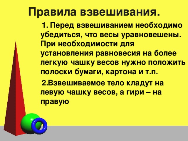 Правила взвешивания.  Перед взвешиванием необходимо убедиться, что весы уравновешены. При необходимости для установления равновесия на более легкую чашку весов нужно положить полоски бумаги, картона и т.п. Взвешиваемое тело кладут на левую чашку весов, а гири – на правую 