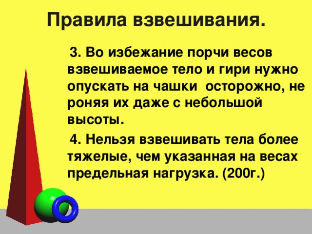 Правила взвешивания. 3. Во избежание порчи весов взвешиваемое тело и гири нужно опускать на чашки осторожно, не роняя их даже с небольшой высоты. 4. Нельзя взвешивать тела более тяжелые, чем указанная на весах предельная нагрузка. (200г.) 