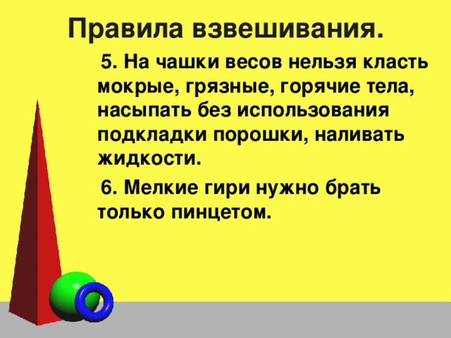 Правила взвешивания. 5. На чашки весов нельзя класть мокрые, грязные, горячие тела, насыпать без использования подкладки порошки, наливать жидкости. 6. Мелкие гири нужно брать только пинцетом. 