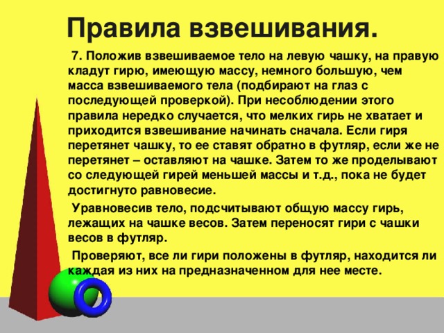 Правила взвешивания. 7. Положив взвешиваемое тело на левую чашку, на правую кладут гирю, имеющую массу, немного большую, чем масса взвешиваемого тела (подбирают на глаз с последующей проверкой). При несоблюдении этого правила нередко случается, что мелких гирь не хватает и приходится взвешивание начинать сначала. Если гиря перетянет чашку, то ее ставят обратно в футляр, если же не перетянет – оставляют на чашке. Затем то же проделывают со следующей гирей меньшей массы и т.д., пока не будет достигнуто равновесие. Уравновесив тело, подсчитывают общую массу гирь, лежащих на чашке весов. Затем переносят гири с чашки весов в футляр. Проверяют, все ли гири положены в футляр, находится ли каждая из них на предназначенном для нее месте. 