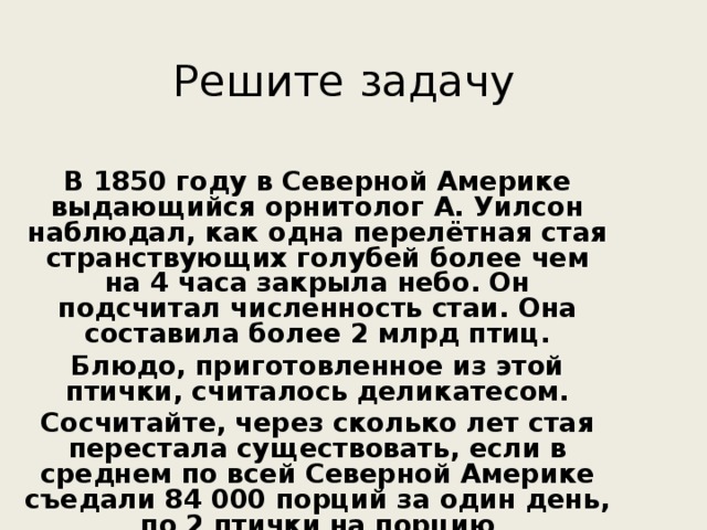 Решите задачу В 1850 году в Северной Америке выдающийся орнитолог А. Уилсон наблюдал, как одна перелётная стая странствующих голубей более чем на 4 часа закрыла небо. Он подсчитал численность стаи. Она составила более 2 млрд птиц. Блюдо, приготовленное из этой птички, считалось деликатесом. Сосчитайте, через сколько лет стая перестала существовать, если в среднем по всей Северной Америке съедали 84 000 порций за один день, по 2 птички на порцию 