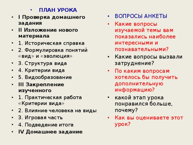 ПЛАН УРОКА I Проверка домашнего задания II Изложение нового материала 1. Историческая справка 2. Формулировка понятий «вид» и «эволюция» 3. Структура вида 4. Критерии вида 5. Видообразование III Закрепление изученного 1. Практическая работа «Критерии вида» 2. Влияние человека на виды 3. Игровая часть 4. Подведение итога IV Домашнее задание  ВОПРОСЫ АНКЕТЫ Какие вопросы изучаемой темы вам показались наиболее интересными и познавательными? Какие вопросы вызвали затруднение? По каким вопросам хотелось бы получить дополнительную информацию? какой этап урока понравился больше, почему? Как вы оцениваете этот урок?  