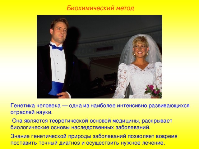 Биохимический метод Генетика человека — одна из наиболее интенсивно развивающихся отраслей науки.  Она является теоретической основой медицины, раскрывает биологические основы наследственных заболеваний. Знание генетической природы заболеваний позволяет вовремя поставить точный диагноз и осуществить нужное лечение.  
