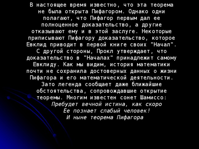 В настоящее время известно, что эта теорема не была открыта Пифагором. Однако одни полагают, что Пифагор первым дал ее полноценное доказательство, а другие отказывают ему и в этой заслуге. Некоторые приписывают Пифагору доказательство, которое Евклид приводит в первой книге своих 