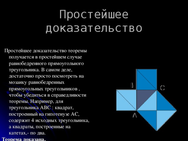 Простейшее доказательство    Простейшее доказательство теоремы получается в простейшем случае равнобедренного прямоугольного треугольника. В самом деле, достаточно просто посмотреть на мозаику равнобедренных прямоугольных треугольников , чтобы убедиться в справедливости теоремы. Например, для треугольника ABC : квадрат, построенный на гипотенузе АС, содержит 4 исходных треугольника, а квадраты, построенные на катетах,- по два. Теорема доказана.  