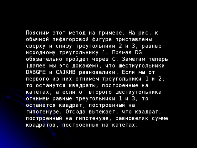 Поясним этот метод на примере. На рис. к обычной пифагоровой фигуре приставлены сверху и снизу треугольники 2 и 3, равные исходному треугольнику 1. Прямая DG обязательно пройдет через C. Заметим теперь (далее мы это докажем), что шестиугольники DABGFE и CAJKHB равновелики. Если мы от первого из них отнимем треугольники 1 и 2, то останутся квадраты, построенные на катетах, а если от второго шестиугольника отнимем равные треугольники 1 и 3, то останется квадрат, построенный на гипотенузе. Отсюда вытекает, что квадрат, построенный на гипотенузе, равновелик сумме квадратов, построенных на катетах . 
