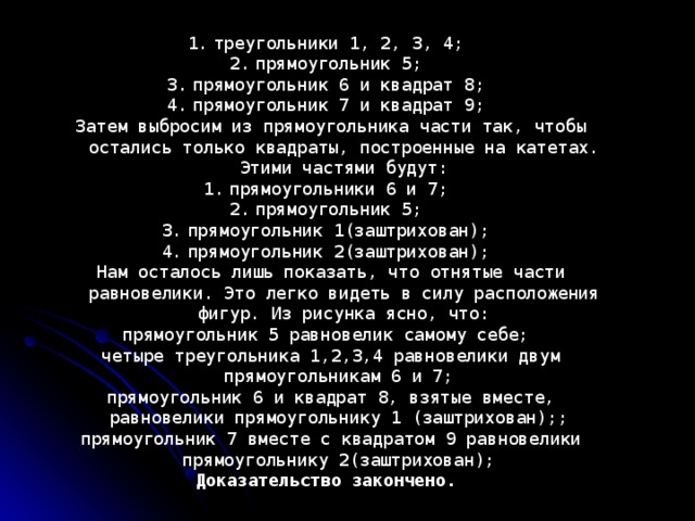 треугольники 1, 2, 3, 4; прямоугольник 5; прямоугольник 6 и квадрат 8; прямоугольник 7 и квадрат 9; Затем выбросим из прямоугольника части так, чтобы остались только квадраты, построенные на катетах. Этими частями будут: прямоугольники 6 и 7; прямоугольник 5; прямоугольник 1(заштрихован); прямоугольник 2(заштрихован); Нам осталось лишь показать, что отнятые части равновелики. Это легко видеть в силу расположения фигур. Из рисунка ясно, что: прямоугольник 5 равновелик самому себе; четыре треугольника 1,2,3,4 равновелики двум прямоугольникам 6 и 7; прямоугольник 6 и квадрат 8, взятые вместе, равновелики прямоугольнику 1 (заштрихован);; прямоугольник 7 вместе с квадратом 9 равновелики прямоугольнику 2(заштрихован); Доказательство закончено.  