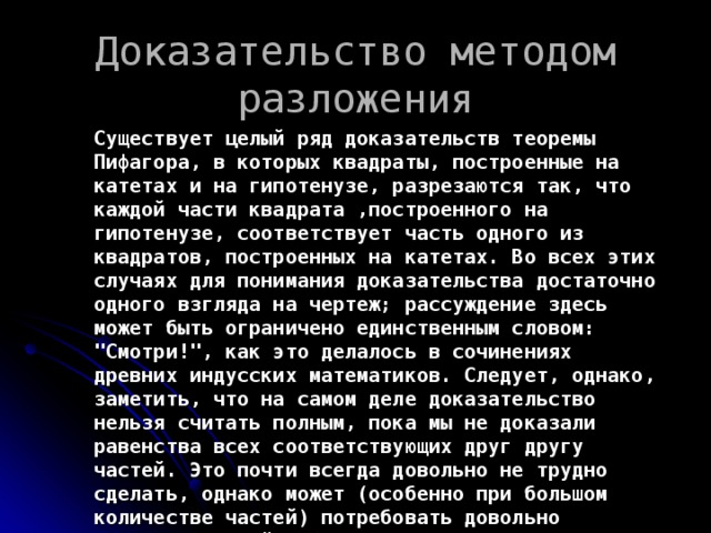 Доказательство методом разложения Существует целый ряд доказательств теоремы Пифагора, в которых квадраты, построенные на катетах и на гипотенузе, разрезаются так, что каждой части квадрата ,построенного на гипотенузе, соответствует часть одного из квадратов, построенных на катетах. Во всех этих случаях для понимания доказательства достаточно одного взгляда на чертеж; рассуждение здесь может быть ограничено единственным словом: 
