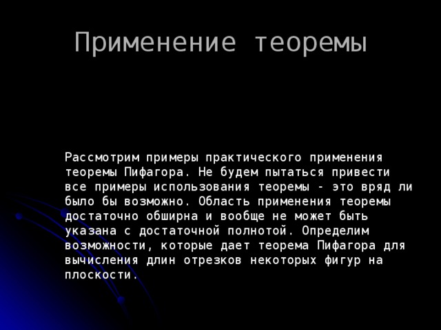 Применение теоремы Рассмотрим примеры практического применения теоремы Пифагора. Не будем пытаться привести все примеры использования теоремы - это вряд ли было бы возможно. Область применения теоремы достаточно обширна и вообще не может быть указана с достаточной полнотой. Определим возможности, которые дает теорема Пифагора для вычисления длин отрезков некоторых фигур на плоскости. 