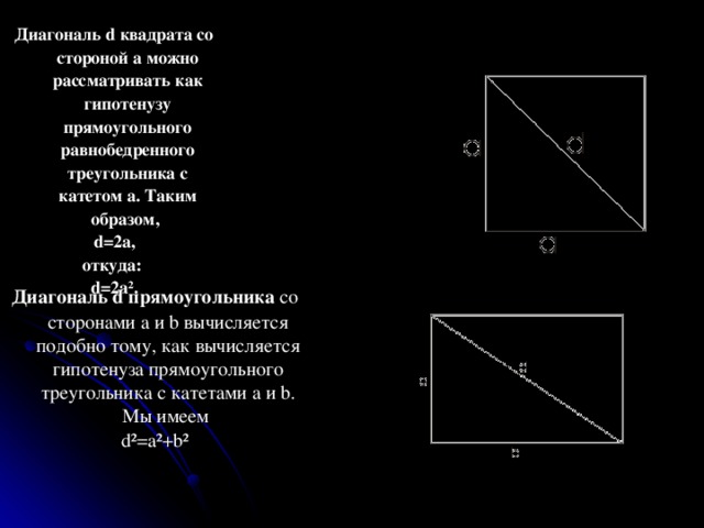 Диагональ d квадрата со стороной а можно рассматривать как гипотенузу прямоугольного равнобедренного треугольника с катетом а. Таким образом, d=2a, откуда : d=2a². Диагональ d прямоугольника со сторонами а и b вычисляется подобно тому, как вычисляется гипотенуза прямоугольного треугольника с катетами a и b. Мы имеем d²=a²+b² 