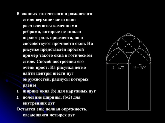 В зданиях готического и ромaнского стиля верхние части окон расчленяются каменными ребрами, которые не только играют роль орнамента, но и способствуют прочности окон. На рисунке представлен простой пример такого окна в готическом стиле. Способ построения его очень прост: Из рисунка легко найти центры шести дуг окружностей, радиусы которых равны ширине окна (b) для наружных дуг половине ширины, (b/2) для внутренних дуг Остается еще полная окружность, касающаяся четырех дуг . 