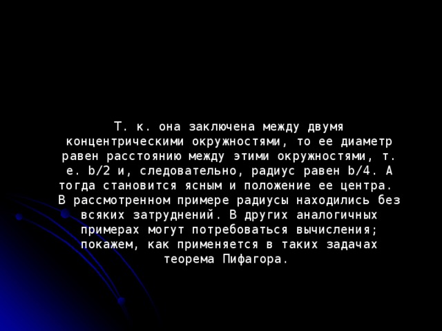 Т. к. она заключена между двумя концентрическими окружностями, то ее диаметр равен расстоянию между этими окружностями, т. е. b/2 и, следовательно, радиус равен b/4. А тогда становится ясным и положение ее центра. В рассмотренном примере радиусы находились без всяких затруднений. В других аналогичных примерах могут потребоваться вычисления; покажем, как применяется в таких задачах теорема Пифагора.  