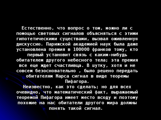 Естественно, что вопрос о том, можно ли с помощью световых сигналов объясняться с этими гипотетическими существами, вызвал оживленную дискуссию. Парижской академией наук была даже установлена премия в 100000 франков тому, кто первый установит связь с каким-нибудь обитателем другого небесного тела; эта премия все еще ждет счастливца. В шутку, хотя и не совсем безосновательно , было решено передать обитателям Марса сигнал в виде теоремы Пифагора. Неизвестно, как это сделать; но для всех очевидно, что математический факт, выражаемый теоремой Пифагора имеет место всюду и поэтому похожие на нас обитатели другого мира должны понять такой сигнал.  
