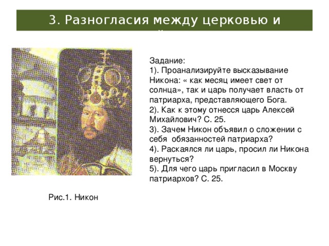 3. Разногласия между церковью и светской властью Задание: 1). Проанализируйте высказывание Никона: « как месяц имеет свет от солнца», так и царь получает власть от патриарха, представляющего Бога. 2). Как к этому отнесся царь Алексей Михайлович? С. 25. 3). Зачем Никон объявил о сложении с себя обязанностей патриарха? 4). Раскаялся ли царь, просил ли Никона вернуться? 5). Для чего царь пригласил в Москву патриархов? С. 25. Рис.1. Никон 