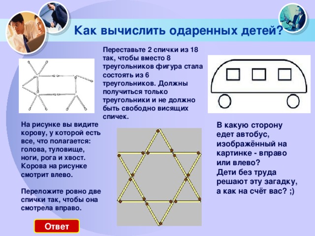 Как вычислить одаренных детей? Переставьте 2 спички из 18 так, чтобы вместо 8 треугольников фигура стала состоять из 6 треугольников. Должны получиться только треугольники и не должно быть свободно висящих спичек. На рисунке вы видите корову, у которой есть все, что полагается: голова, туловище, ноги, рога и хвост. Корова на рисунке смотрит влево.    Переложите ровно две спички так, чтобы она смотрела вправо. В какую сторону едет автобус, изображённый на картинке - вправо или влево?  Дети без труда решают эту загадку, а как на счёт вас? ;) Ответ 